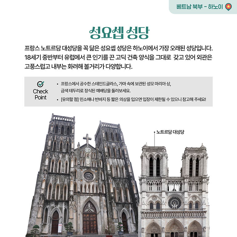 성요셉 성당 프랑스 노트르담 대성당을 꼭 닮은 성요셉 성당은 하노이에서 가장 오래된 성당입니다. 18세기 중반부터 유럽에서 큰 인기를 끈 고딕 건축 양식을 그대로 갖고 있어 외관은 고풍스럽고 내부는 화려해 볼거리가 다양합니다. · 프랑스에서 공수한 스테인드글라스, 가마 속에 보관된 성모 마리아상, 금색 테두리로 장식된 예배당을 둘러보세요. [유의할점] 민소매나 반바지 등 짧은 의상을 입으면 입장이 제한될 수 있으니 참고해 주세요!